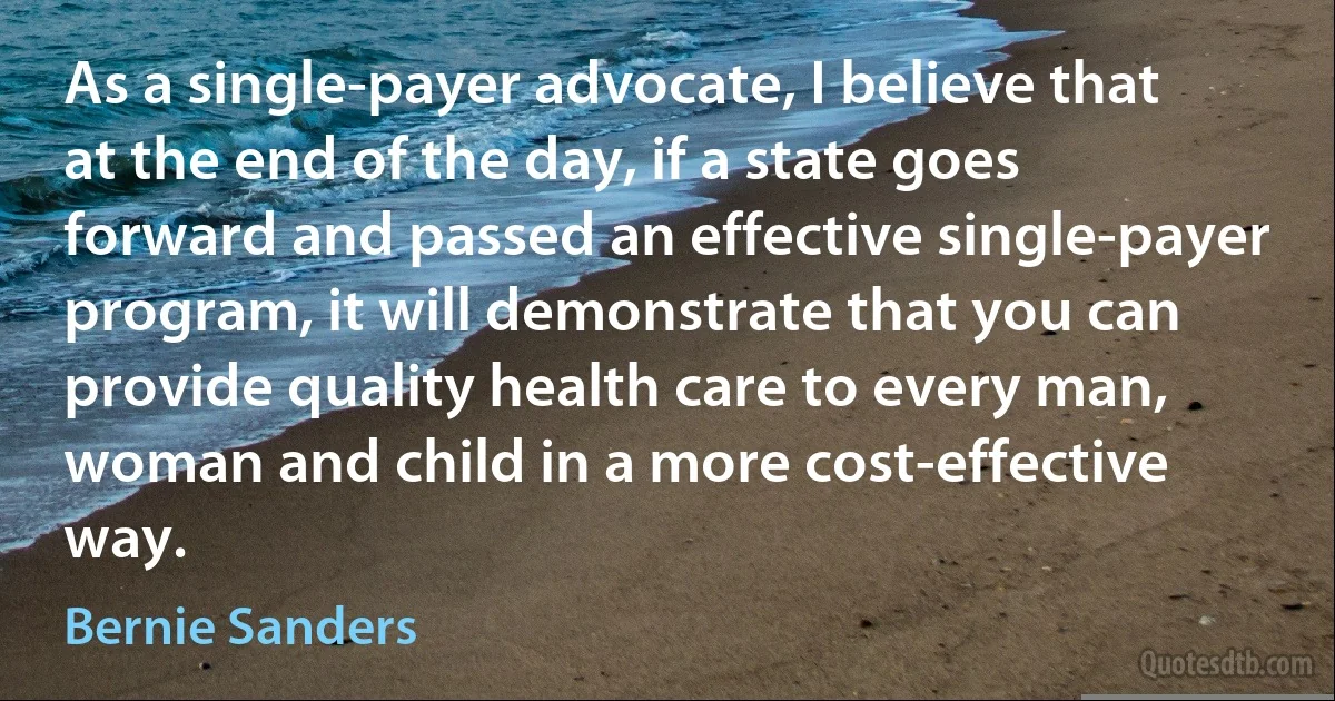 As a single-payer advocate, I believe that at the end of the day, if a state goes forward and passed an effective single-payer program, it will demonstrate that you can provide quality health care to every man, woman and child in a more cost-effective way. (Bernie Sanders)