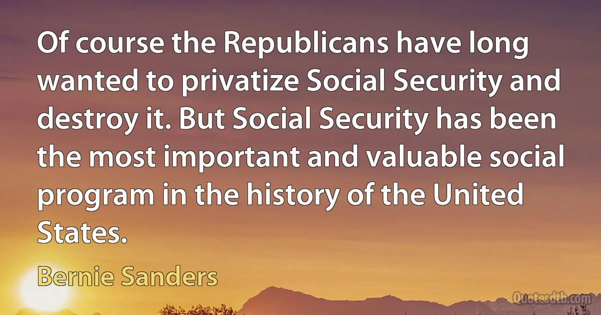 Of course the Republicans have long wanted to privatize Social Security and destroy it. But Social Security has been the most important and valuable social program in the history of the United States. (Bernie Sanders)