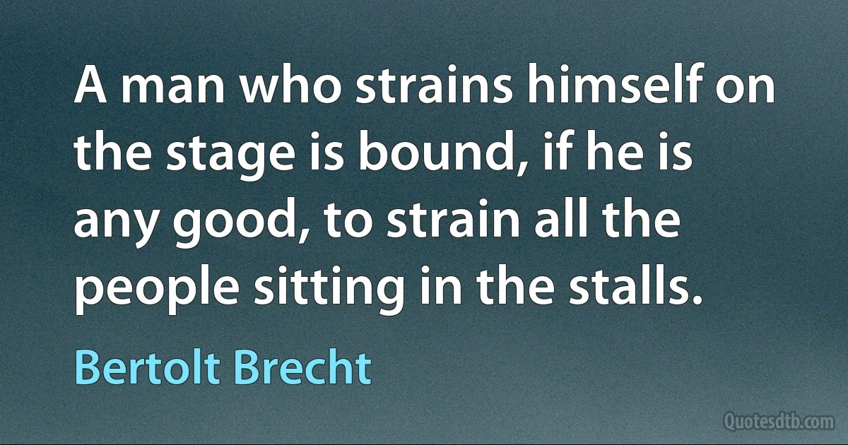 A man who strains himself on the stage is bound, if he is any good, to strain all the people sitting in the stalls. (Bertolt Brecht)