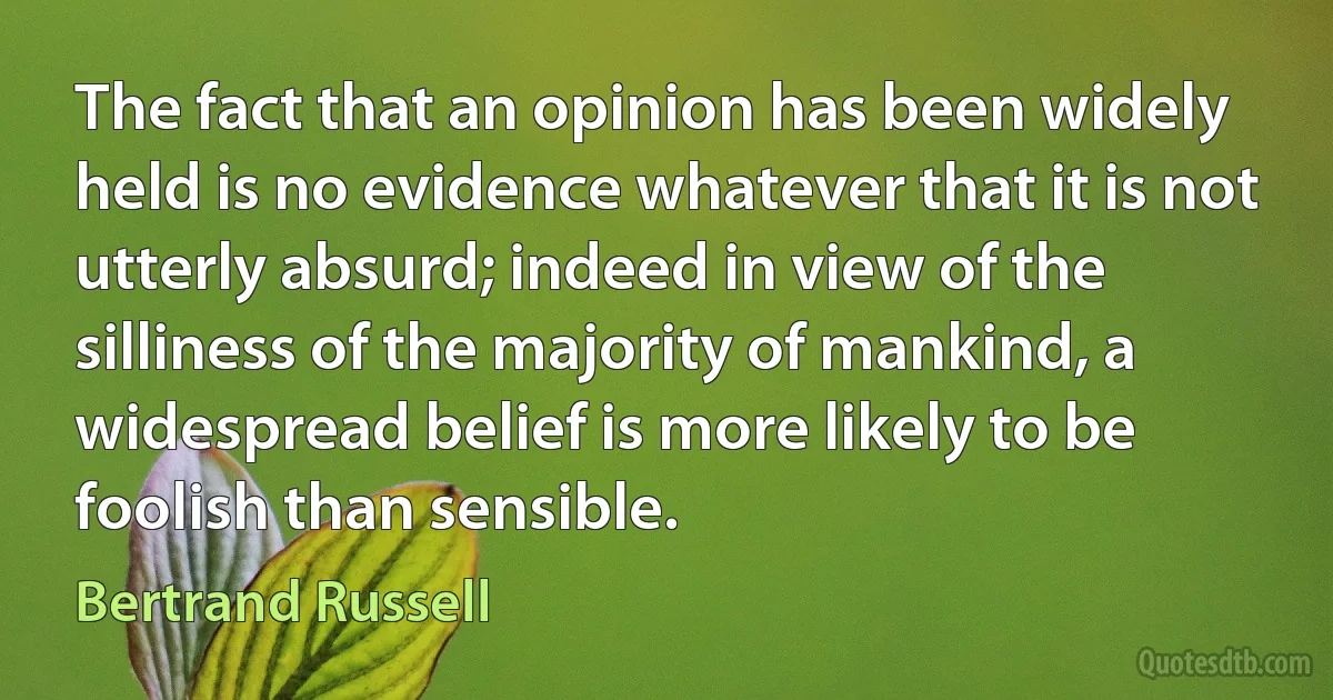 The fact that an opinion has been widely held is no evidence whatever that it is not utterly absurd; indeed in view of the silliness of the majority of mankind, a widespread belief is more likely to be foolish than sensible. (Bertrand Russell)