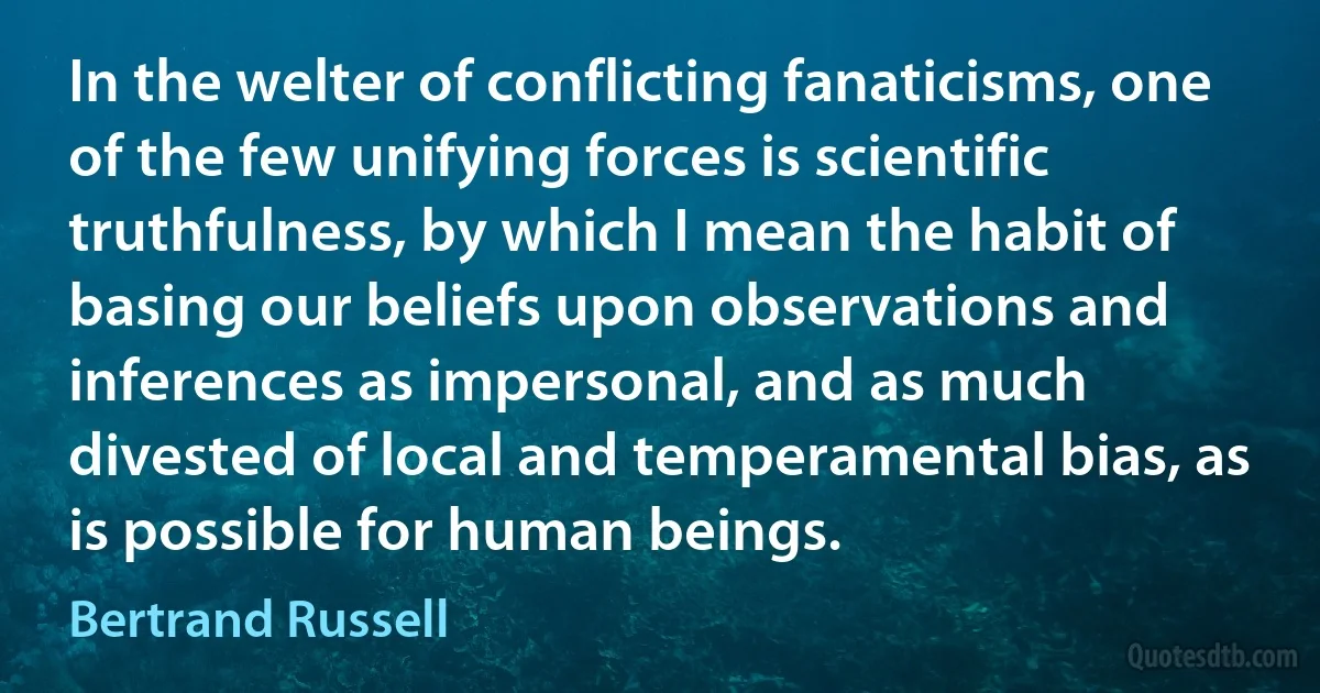 In the welter of conflicting fanaticisms, one of the few unifying forces is scientific truthfulness, by which I mean the habit of basing our beliefs upon observations and inferences as impersonal, and as much divested of local and temperamental bias, as is possible for human beings. (Bertrand Russell)