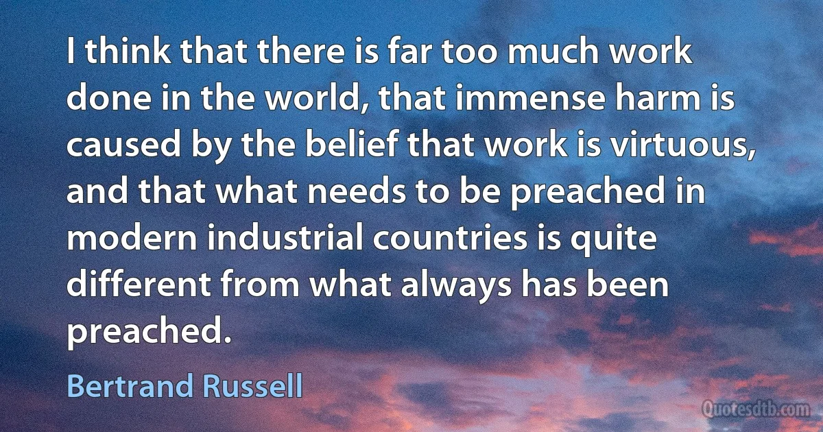 I think that there is far too much work done in the world, that immense harm is caused by the belief that work is virtuous, and that what needs to be preached in modern industrial countries is quite different from what always has been preached. (Bertrand Russell)