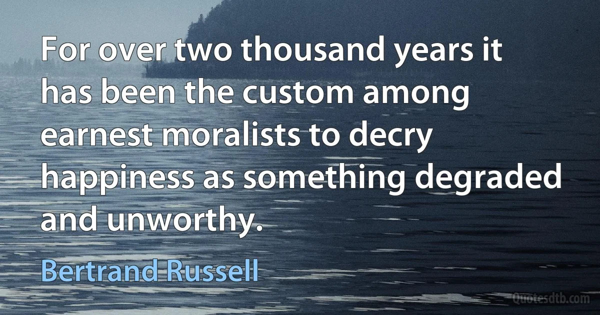 For over two thousand years it has been the custom among earnest moralists to decry happiness as something degraded and unworthy. (Bertrand Russell)