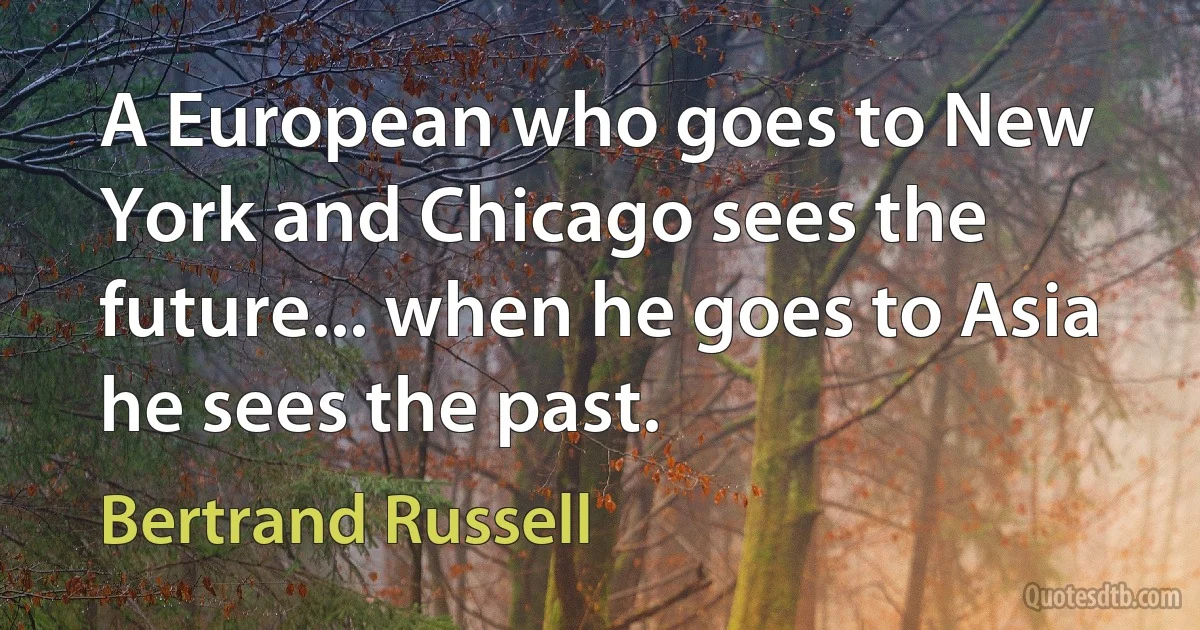 A European who goes to New York and Chicago sees the future... when he goes to Asia he sees the past. (Bertrand Russell)