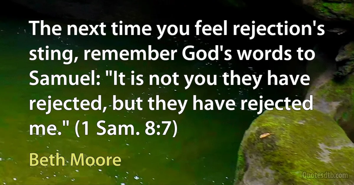 The next time you feel rejection's sting, remember God's words to Samuel: "It is not you they have rejected, but they have rejected me." (1 Sam. 8:7) (Beth Moore)