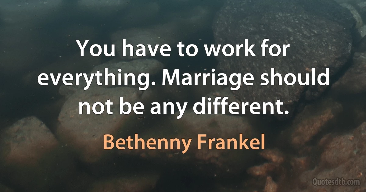 You have to work for everything. Marriage should not be any different. (Bethenny Frankel)