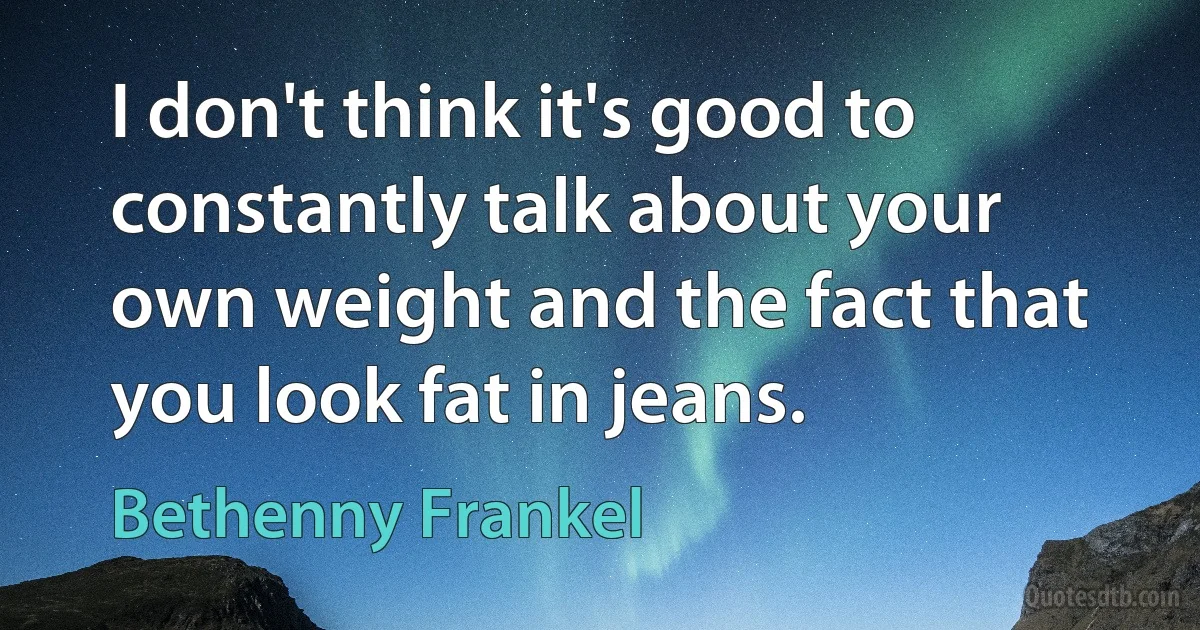 I don't think it's good to constantly talk about your own weight and the fact that you look fat in jeans. (Bethenny Frankel)