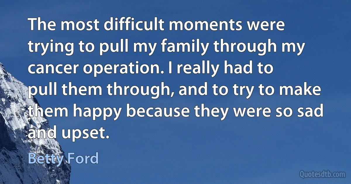 The most difficult moments were trying to pull my family through my cancer operation. I really had to pull them through, and to try to make them happy because they were so sad and upset. (Betty Ford)