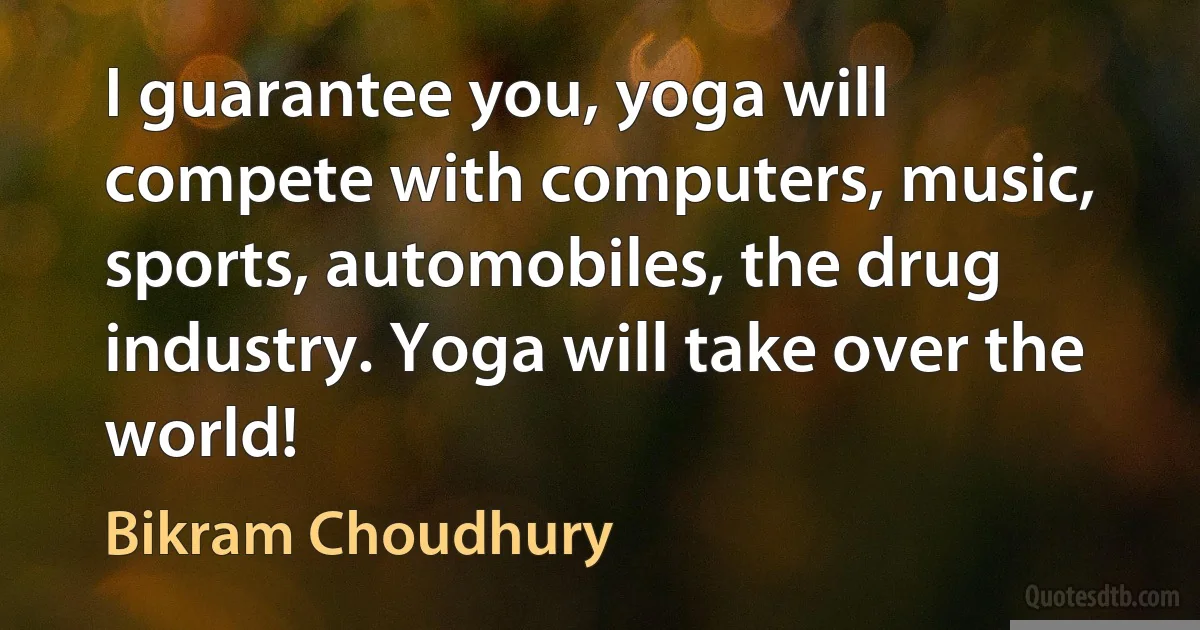 I guarantee you, yoga will compete with computers, music, sports, automobiles, the drug industry. Yoga will take over the world! (Bikram Choudhury)