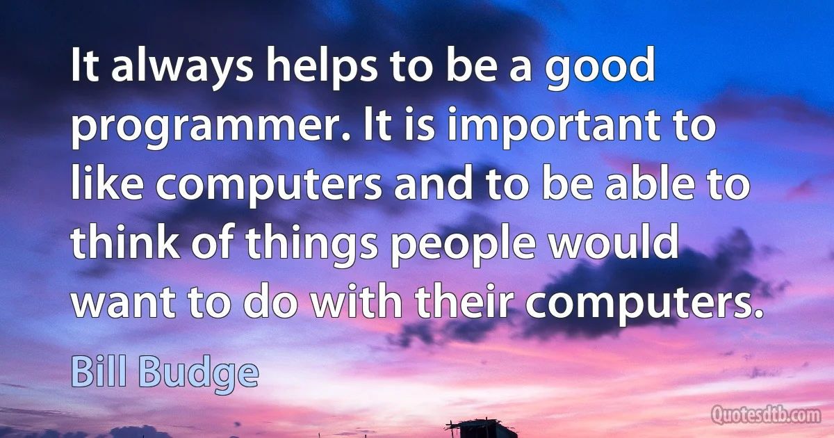 It always helps to be a good programmer. It is important to like computers and to be able to think of things people would want to do with their computers. (Bill Budge)