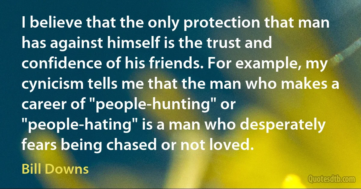 I believe that the only protection that man has against himself is the trust and confidence of his friends. For example, my cynicism tells me that the man who makes a career of "people-hunting" or "people-hating" is a man who desperately fears being chased or not loved. (Bill Downs)