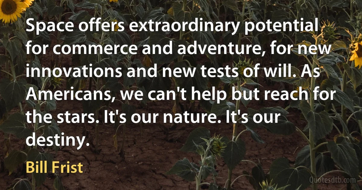 Space offers extraordinary potential for commerce and adventure, for new innovations and new tests of will. As Americans, we can't help but reach for the stars. It's our nature. It's our destiny. (Bill Frist)