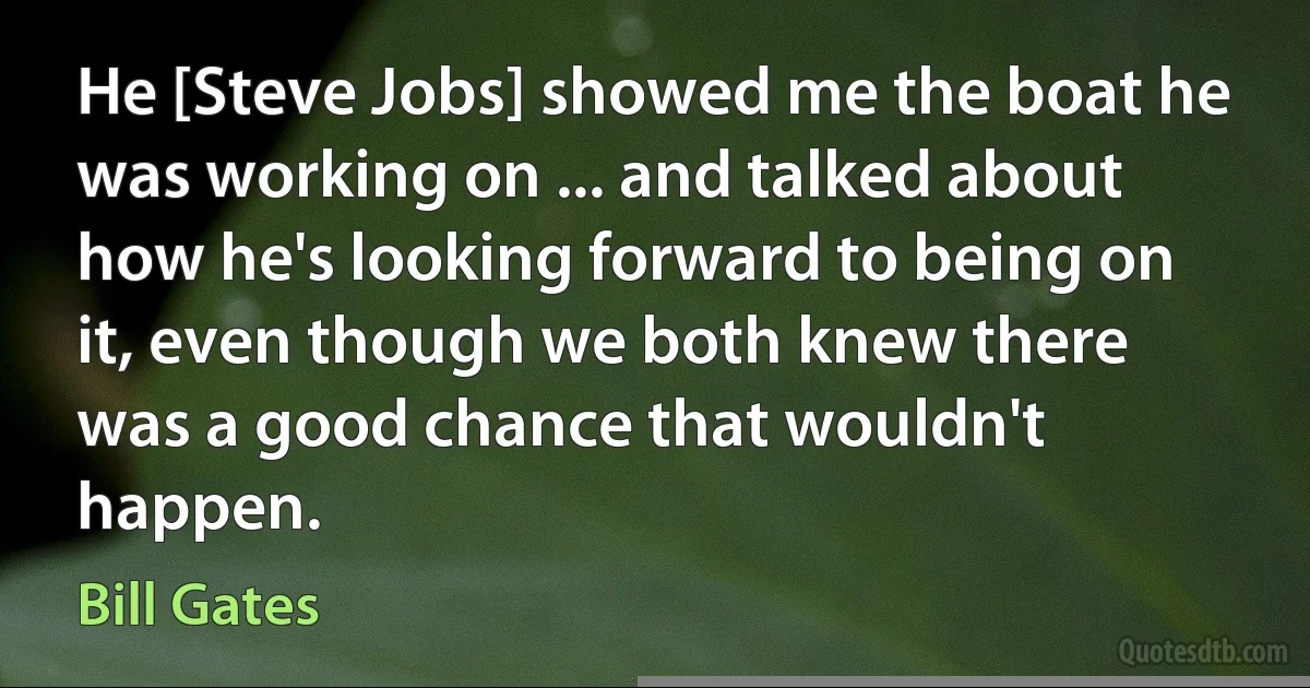 He [Steve Jobs] showed me the boat he was working on ... and talked about how he's looking forward to being on it, even though we both knew there was a good chance that wouldn't happen. (Bill Gates)