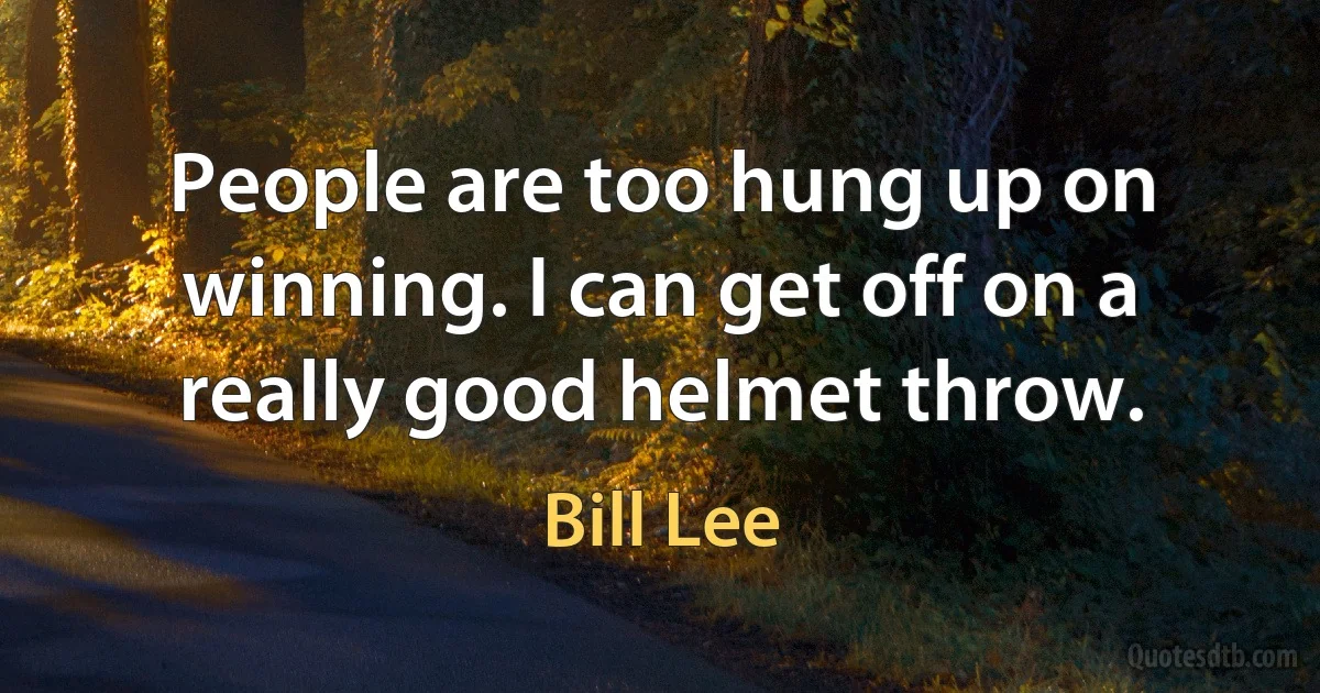 People are too hung up on winning. I can get off on a really good helmet throw. (Bill Lee)