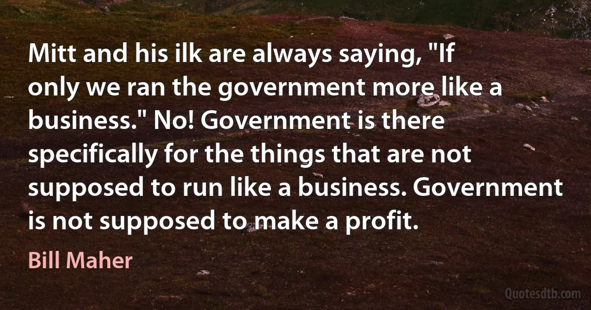 Mitt and his ilk are always saying, "If only we ran the government more like a business." No! Government is there specifically for the things that are not supposed to run like a business. Government is not supposed to make a profit. (Bill Maher)