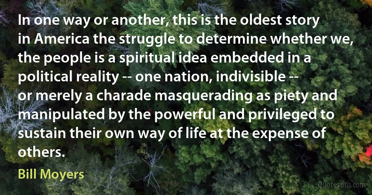 In one way or another, this is the oldest story in America the struggle to determine whether we, the people is a spiritual idea embedded in a political reality -- one nation, indivisible -- or merely a charade masquerading as piety and manipulated by the powerful and privileged to sustain their own way of life at the expense of others. (Bill Moyers)