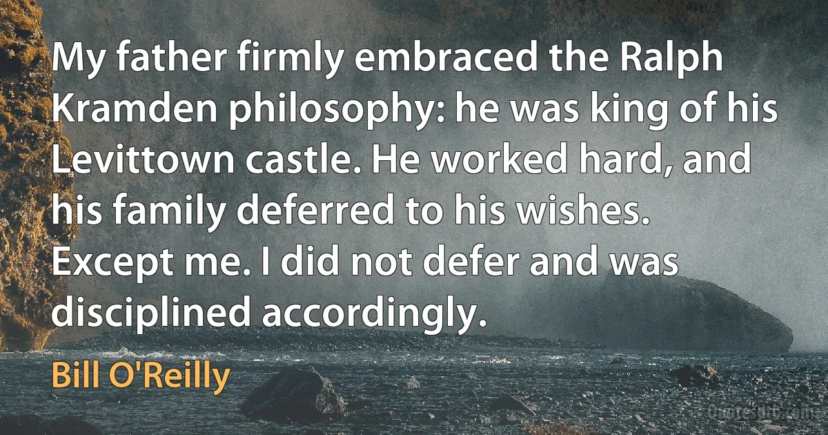 My father firmly embraced the Ralph Kramden philosophy: he was king of his Levittown castle. He worked hard, and his family deferred to his wishes. Except me. I did not defer and was disciplined accordingly. (Bill O'Reilly)