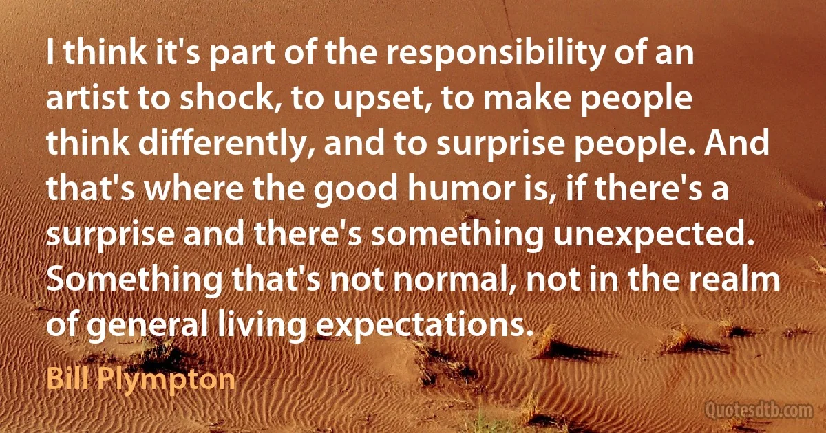 I think it's part of the responsibility of an artist to shock, to upset, to make people think differently, and to surprise people. And that's where the good humor is, if there's a surprise and there's something unexpected. Something that's not normal, not in the realm of general living expectations. (Bill Plympton)