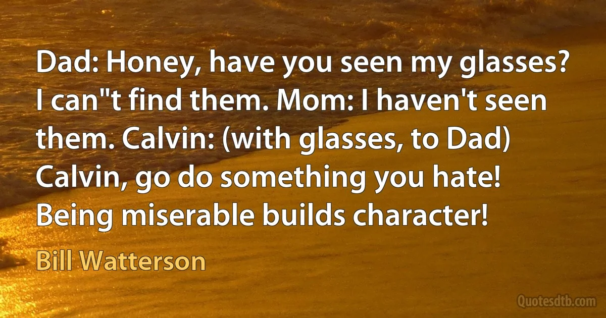 Dad: Honey, have you seen my glasses? I can"t find them. Mom: I haven't seen them. Calvin: (with glasses, to Dad) Calvin, go do something you hate! Being miserable builds character! (Bill Watterson)