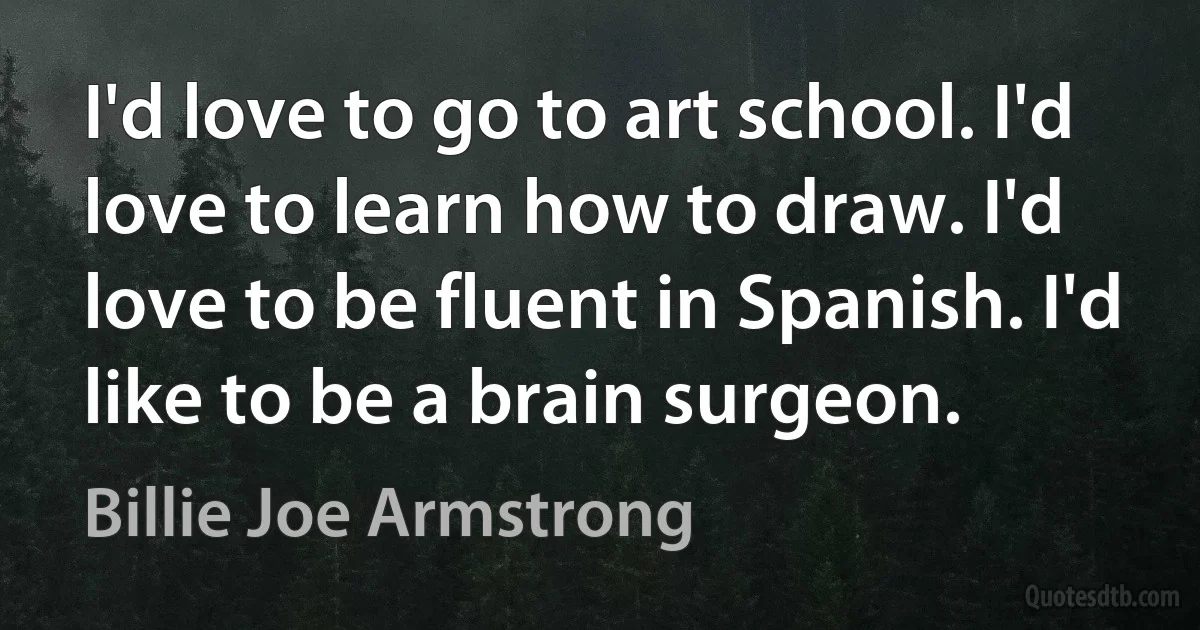 I'd love to go to art school. I'd love to learn how to draw. I'd love to be fluent in Spanish. I'd like to be a brain surgeon. (Billie Joe Armstrong)