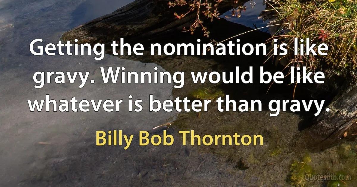 Getting the nomination is like gravy. Winning would be like whatever is better than gravy. (Billy Bob Thornton)