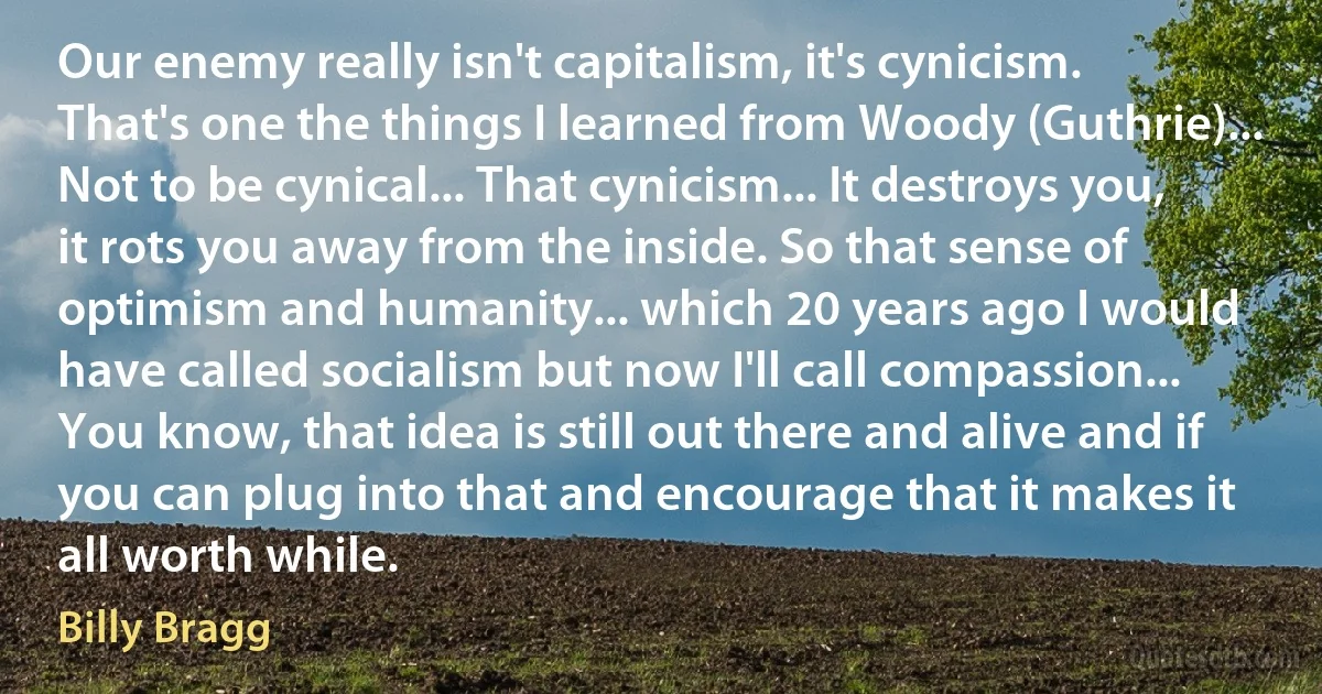 Our enemy really isn't capitalism, it's cynicism. That's one the things I learned from Woody (Guthrie)... Not to be cynical... That cynicism... It destroys you, it rots you away from the inside. So that sense of optimism and humanity... which 20 years ago I would have called socialism but now I'll call compassion... You know, that idea is still out there and alive and if you can plug into that and encourage that it makes it all worth while. (Billy Bragg)