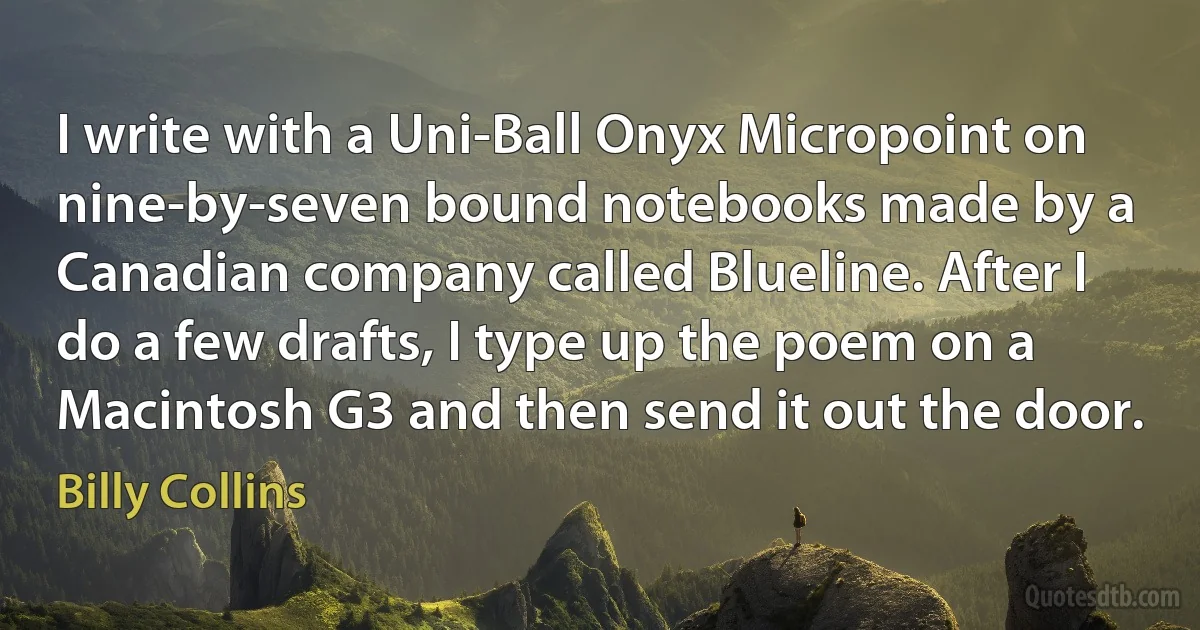 I write with a Uni-Ball Onyx Micropoint on nine-by-seven bound notebooks made by a Canadian company called Blueline. After I do a few drafts, I type up the poem on a Macintosh G3 and then send it out the door. (Billy Collins)