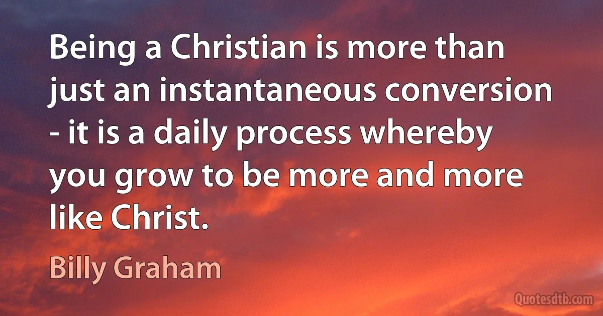 Being a Christian is more than just an instantaneous conversion - it is a daily process whereby you grow to be more and more like Christ. (Billy Graham)