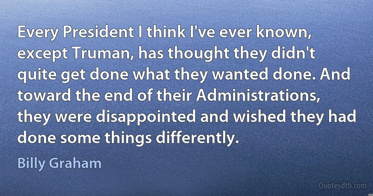 Every President I think I've ever known, except Truman, has thought they didn't quite get done what they wanted done. And toward the end of their Administrations, they were disappointed and wished they had done some things differently. (Billy Graham)