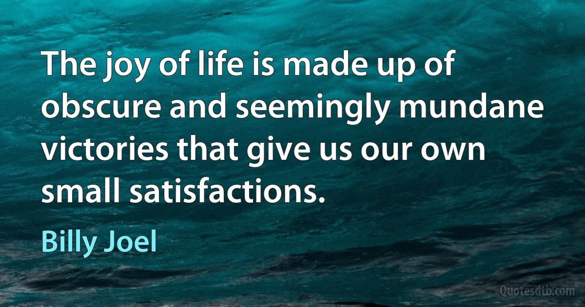 The joy of life is made up of obscure and seemingly mundane victories that give us our own small satisfactions. (Billy Joel)