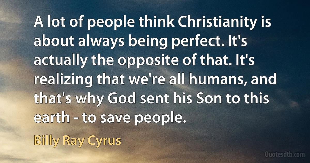 A lot of people think Christianity is about always being perfect. It's actually the opposite of that. It's realizing that we're all humans, and that's why God sent his Son to this earth - to save people. (Billy Ray Cyrus)