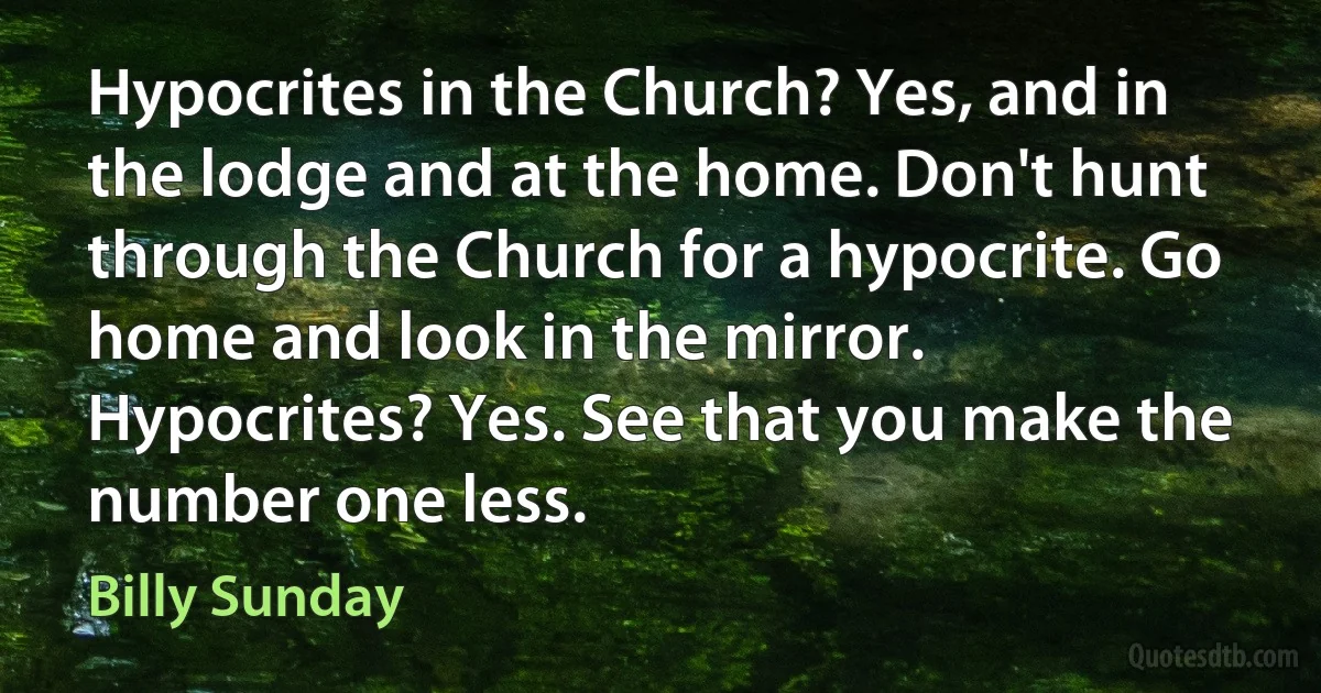 Hypocrites in the Church? Yes, and in the lodge and at the home. Don't hunt through the Church for a hypocrite. Go home and look in the mirror. Hypocrites? Yes. See that you make the number one less. (Billy Sunday)