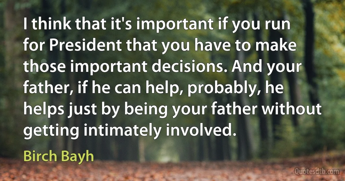 I think that it's important if you run for President that you have to make those important decisions. And your father, if he can help, probably, he helps just by being your father without getting intimately involved. (Birch Bayh)