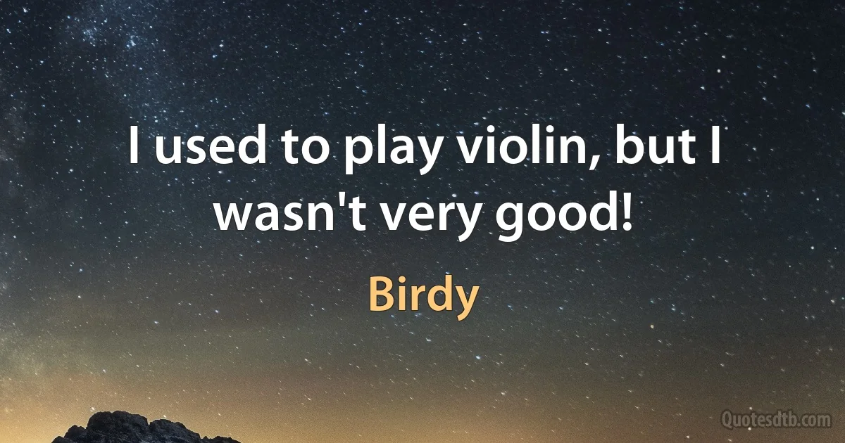 I used to play violin, but I wasn't very good! (Birdy)