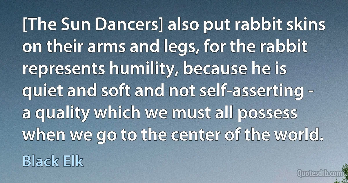 [The Sun Dancers] also put rabbit skins on their arms and legs, for the rabbit represents humility, because he is quiet and soft and not self-asserting - a quality which we must all possess when we go to the center of the world. (Black Elk)