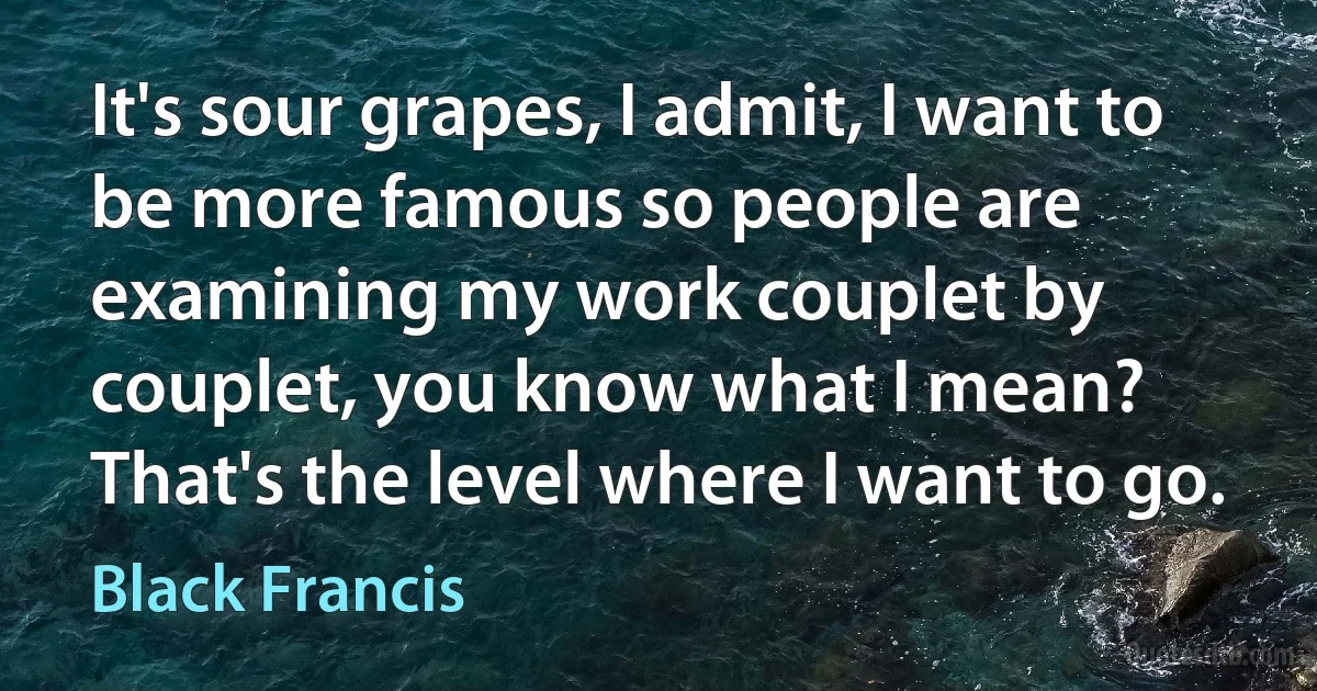 It's sour grapes, I admit, I want to be more famous so people are examining my work couplet by couplet, you know what I mean? That's the level where I want to go. (Black Francis)