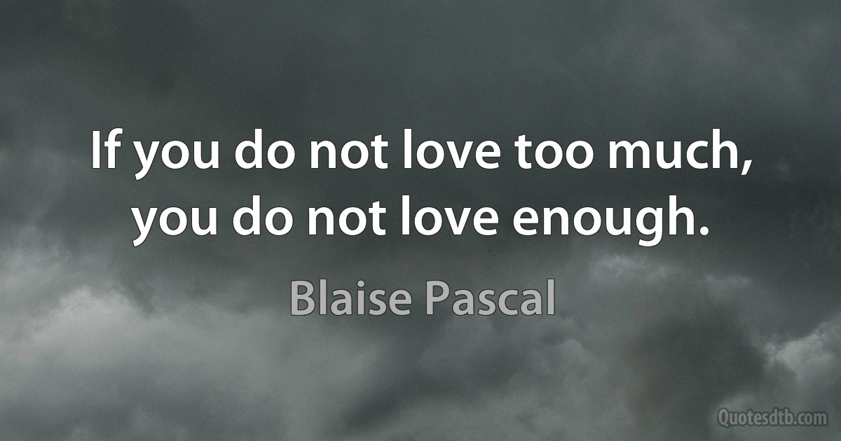 If you do not love too much, you do not love enough. (Blaise Pascal)