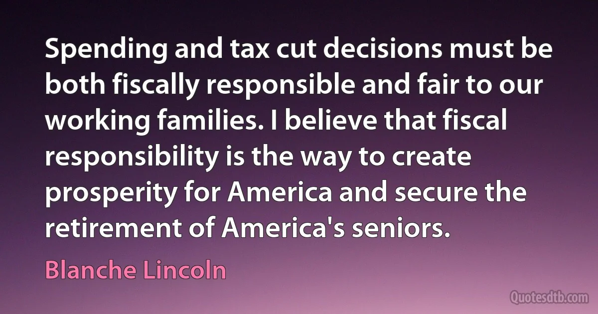 Spending and tax cut decisions must be both fiscally responsible and fair to our working families. I believe that fiscal responsibility is the way to create prosperity for America and secure the retirement of America's seniors. (Blanche Lincoln)