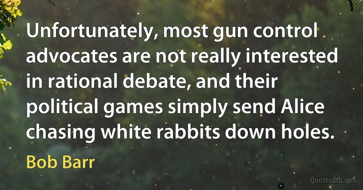 Unfortunately, most gun control advocates are not really interested in rational debate, and their political games simply send Alice chasing white rabbits down holes. (Bob Barr)