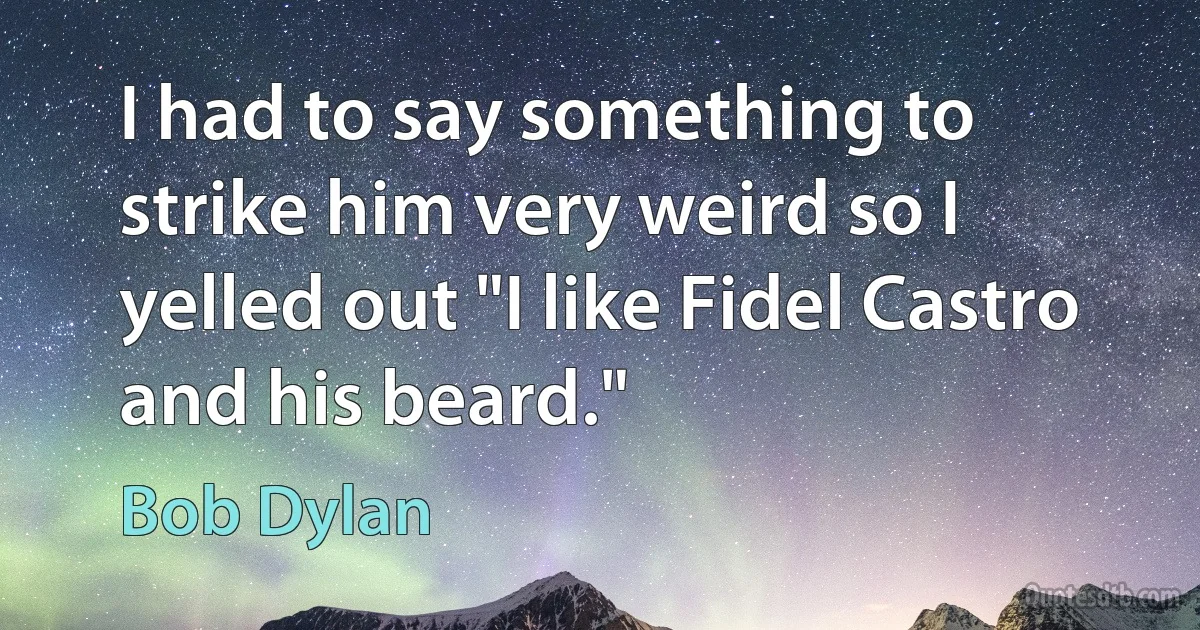 I had to say something to strike him very weird so I yelled out "I like Fidel Castro and his beard." (Bob Dylan)