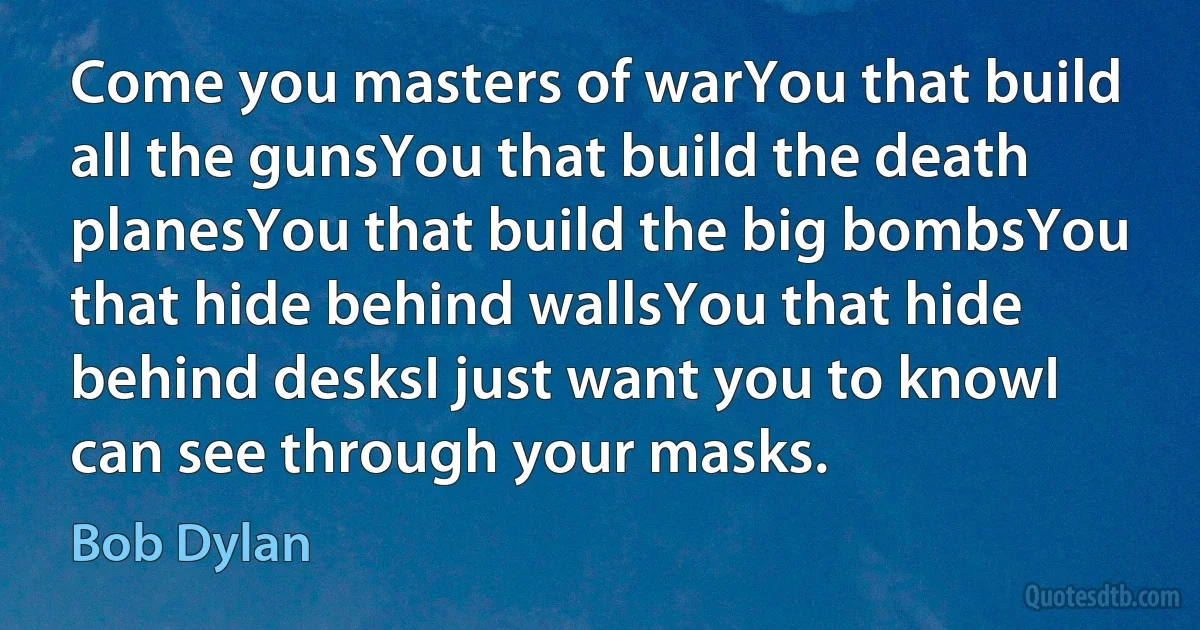 Come you masters of warYou that build all the gunsYou that build the death planesYou that build the big bombsYou that hide behind wallsYou that hide behind desksI just want you to knowI can see through your masks. (Bob Dylan)