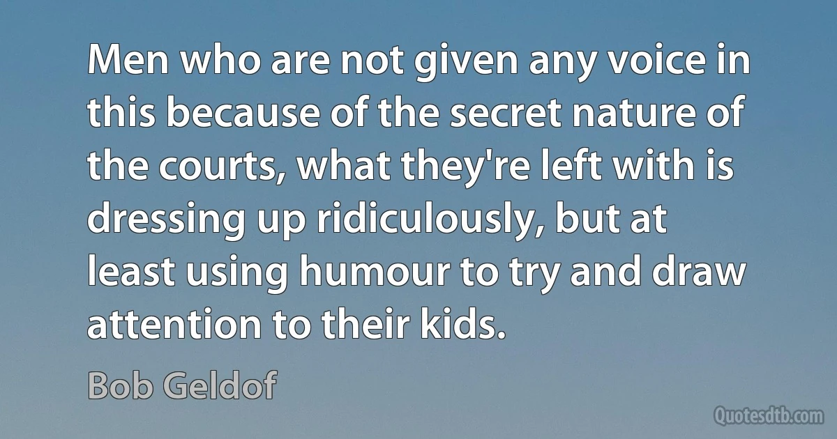 Men who are not given any voice in this because of the secret nature of the courts, what they're left with is dressing up ridiculously, but at least using humour to try and draw attention to their kids. (Bob Geldof)