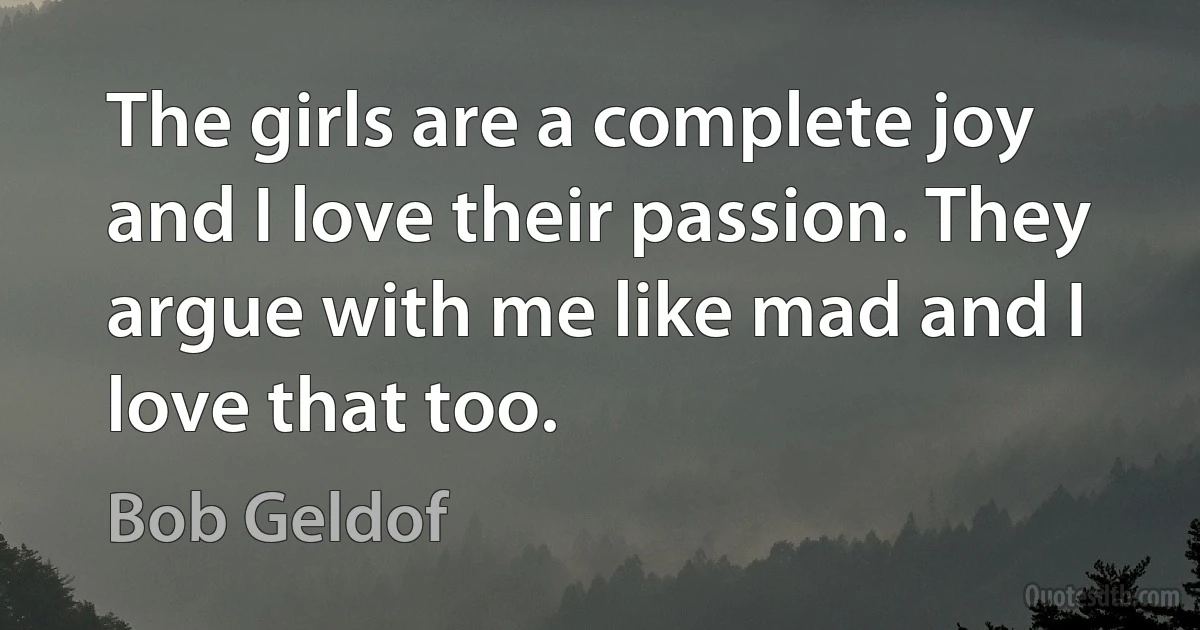 The girls are a complete joy and I love their passion. They argue with me like mad and I love that too. (Bob Geldof)