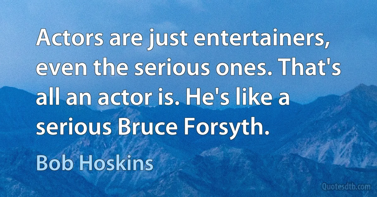 Actors are just entertainers, even the serious ones. That's all an actor is. He's like a serious Bruce Forsyth. (Bob Hoskins)