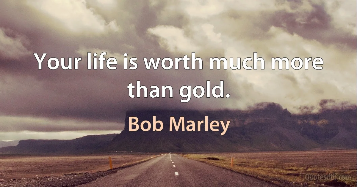 Your life is worth much more than gold. (Bob Marley)