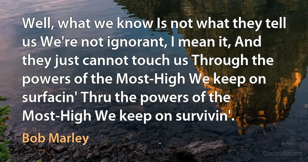 Well, what we know Is not what they tell us We're not ignorant, I mean it, And they just cannot touch us Through the powers of the Most-High We keep on surfacin' Thru the powers of the Most-High We keep on survivin'. (Bob Marley)