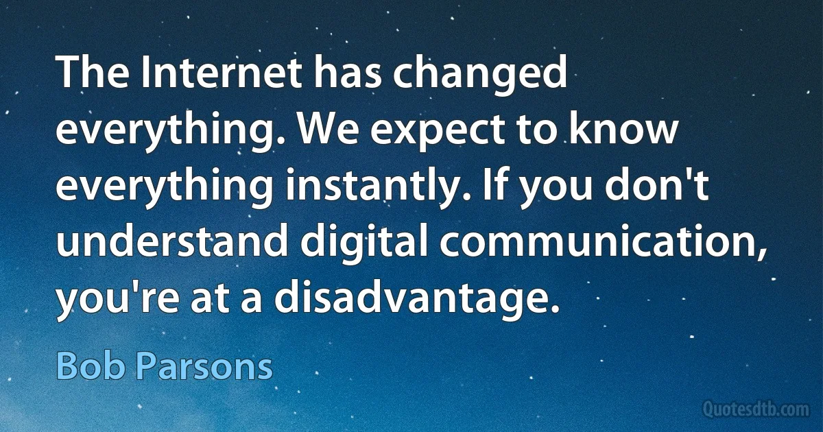 The Internet has changed everything. We expect to know everything instantly. If you don't understand digital communication, you're at a disadvantage. (Bob Parsons)