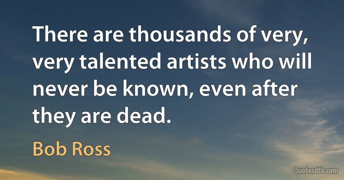 There are thousands of very, very talented artists who will never be known, even after they are dead. (Bob Ross)