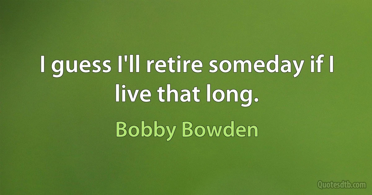 I guess I'll retire someday if I live that long. (Bobby Bowden)