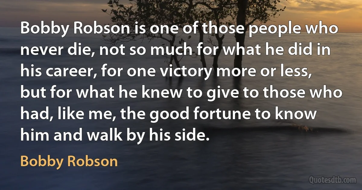 Bobby Robson is one of those people who never die, not so much for what he did in his career, for one victory more or less, but for what he knew to give to those who had, like me, the good fortune to know him and walk by his side. (Bobby Robson)